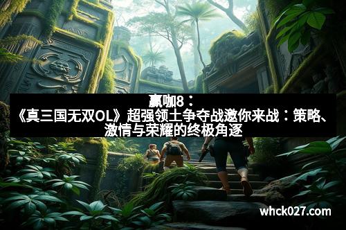 赢咖8：《真三国无双OL》超强领土争夺战邀你来战：策略、激情与荣耀的终极角逐